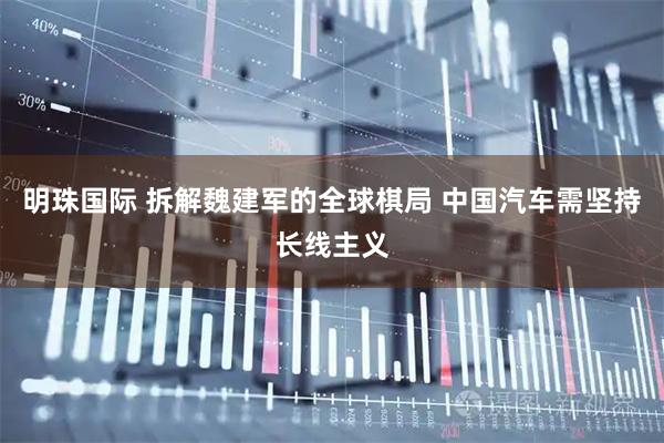 明珠国际 拆解魏建军的全球棋局 中国汽车需坚持长线主义