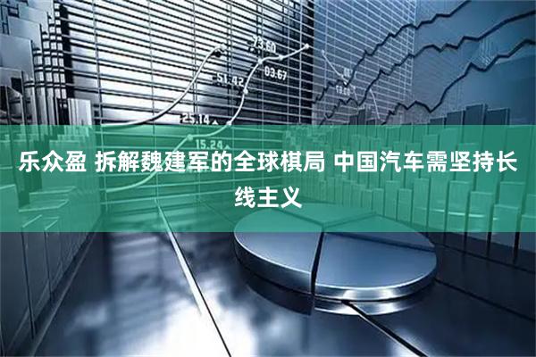 乐众盈 拆解魏建军的全球棋局 中国汽车需坚持长线主义