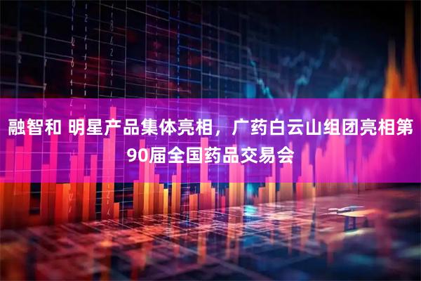 融智和 明星产品集体亮相，广药白云山组团亮相第90届全国药品交易会