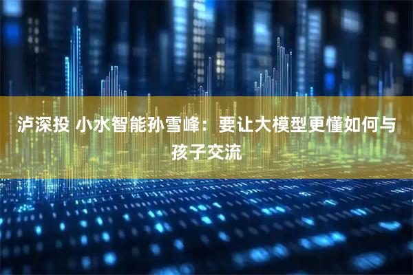 泸深投 小水智能孙雪峰：要让大模型更懂如何与孩子交流