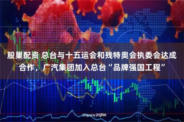 股巢配资 总台与十五运会和残特奥会执委会达成合作，广汽集团加入总台“品牌强国工程”