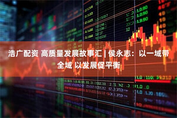浩广配资 高质量发展故事汇 | 侯永志：以一域带全域 以发展促平衡