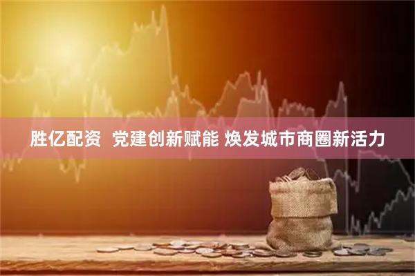 胜亿配资  党建创新赋能 焕发城市商圈新活力