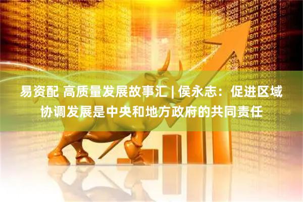 易资配 高质量发展故事汇 | 侯永志：促进区域协调发展是中央和地方政府的共同责任