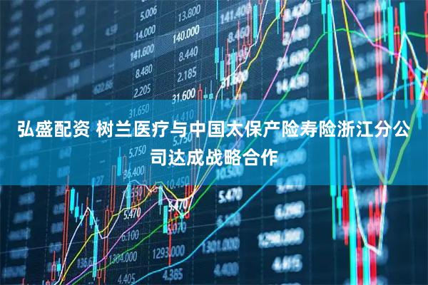 弘盛配资 树兰医疗与中国太保产险寿险浙江分公司达成战略合作