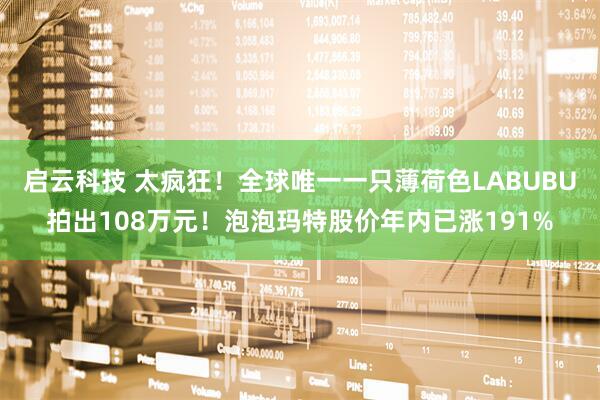 启云科技 太疯狂！全球唯一一只薄荷色LABUBU拍出108万元！泡泡玛特股价年内已涨191%