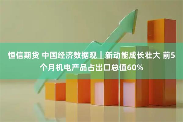 恒信期货 中国经济数据观｜新动能成长壮大 前5个月机电产品占出口总值60%