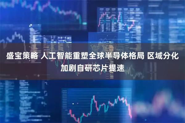 盛宝策略 人工智能重塑全球半导体格局 区域分化加剧自研芯片提速
