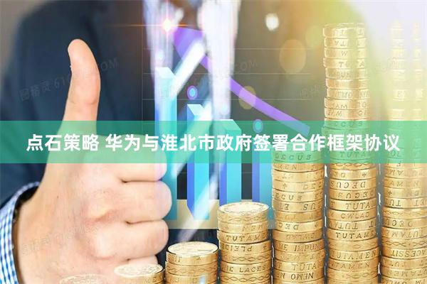点石策略 华为与淮北市政府签署合作框架协议