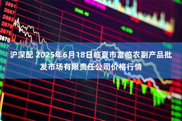 沪深配 2025年6月18日临夏市富临农副产品批发市场有限责任公司价格行情