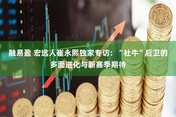 融易盈 宏远人崔永熙独家专访：“社牛”后卫的多面进化与新赛季期待