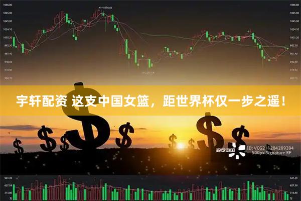 宇轩配资 这支中国女篮，距世界杯仅一步之遥！