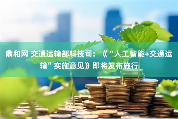 鼎和网 交通运输部科技司：《“人工智能+交通运输”实施意见》即将发布施行
