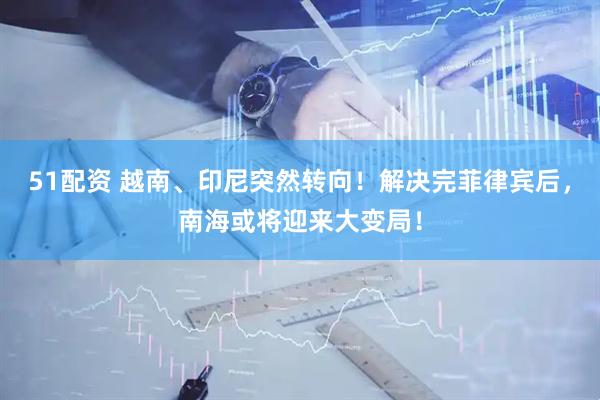 51配资 越南、印尼突然转向！解决完菲律宾后，南海或将迎来大变局！