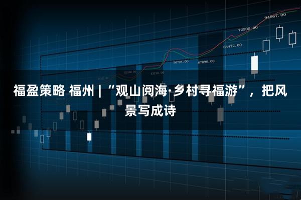 福盈策略 福州 | “观山阅海·乡村寻福游”,把风景写成诗