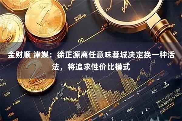 金财顺 津媒：徐正源离任意味蓉城决定换一种活法，将追求性价比模式