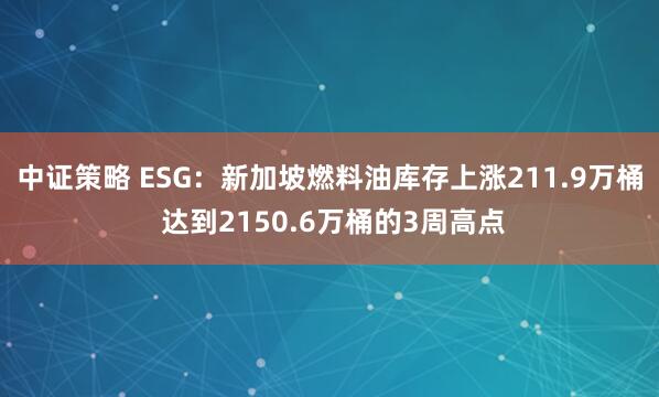 中证策略 ESG：新加坡燃料油库存上涨211.9万桶 达到2150.6万桶的3周高点