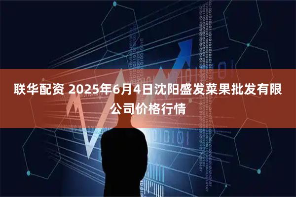 联华配资 2025年6月4日沈阳盛发菜果批发有限公司价格行情