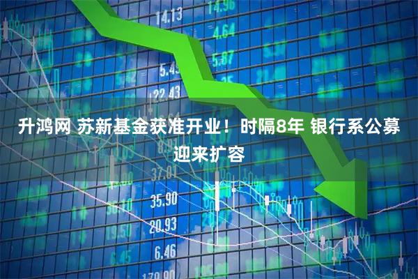 升鸿网 苏新基金获准开业！时隔8年 银行系公募迎来扩容