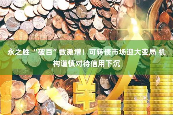 永之胜 “破百”数激增！可转债市场迎大变局 机构谨慎对待信用下沉