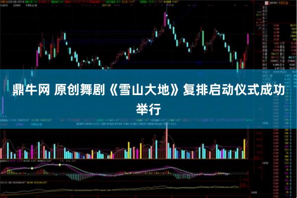鼎牛网 原创舞剧《雪山大地》复排启动仪式成功举行