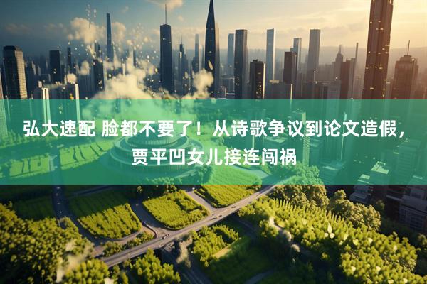 弘大速配 脸都不要了!从诗歌争议到论文造假,贾平凹女儿接连闯祸