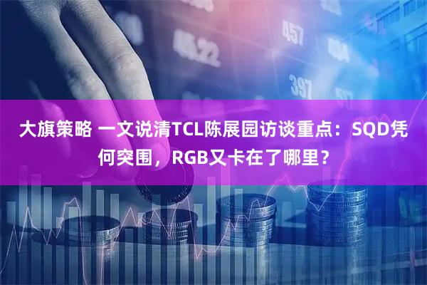 大旗策略 一文说清TCL陈展园访谈重点：SQD凭何突围，RGB又卡在了哪里？