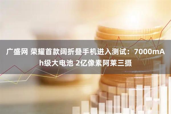 广盛网 荣耀首款阔折叠手机进入测试：7000mAh级大电池 2亿像素阿莱三摄
