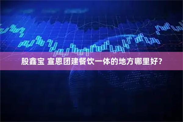 股鑫宝 宣恩团建餐饮一体的地方哪里好?