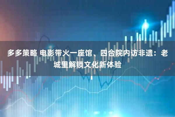 多多策略 电影带火一座馆、四合院内访非遗：老城里解锁文化新体验